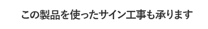 この製品を使ったサイン工事も承ります